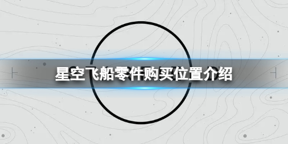 【星空攻略】星空飞船零件购买位置介绍（详细教程）