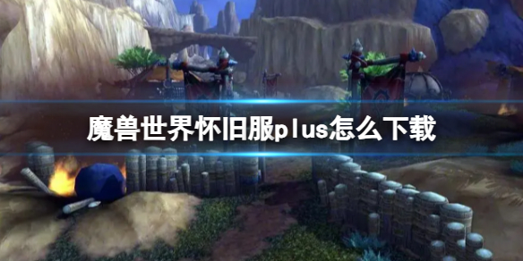 【魔兽世界攻略】魔兽世界怀旧服plus怎么下载（详细教程）